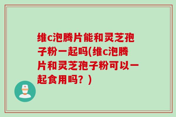 维c泡腾片能和灵芝孢子粉一起吗(维c泡腾片和灵芝孢子粉可以一起食用吗？)