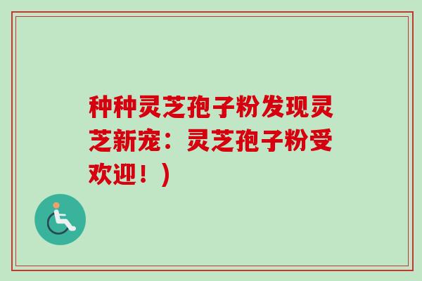 种种灵芝孢子粉发现灵芝新宠：灵芝孢子粉受欢迎！)