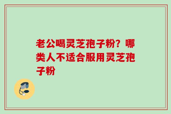 老公喝灵芝孢子粉？哪类人不适合服用灵芝孢子粉