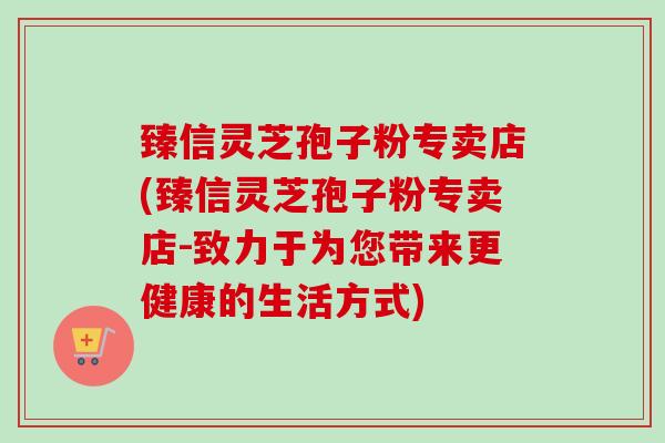 臻信灵芝孢子粉专卖店(臻信灵芝孢子粉专卖店-致力于为您带来更健康的生活方式)