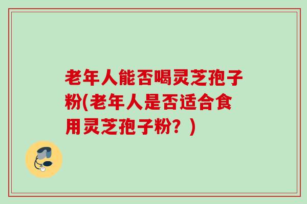 老年人能否喝灵芝孢子粉(老年人是否适合食用灵芝孢子粉？)