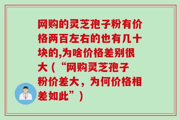 网购的灵芝孢子粉有价格两百左右的也有几十块的,为啥价格差别很大 (“网购灵芝孢子粉价差大，为何价格相差如此”)