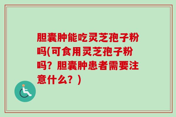 胆囊肿能吃灵芝孢子粉吗(可食用灵芝孢子粉吗？胆囊肿患者需要注意什么？)