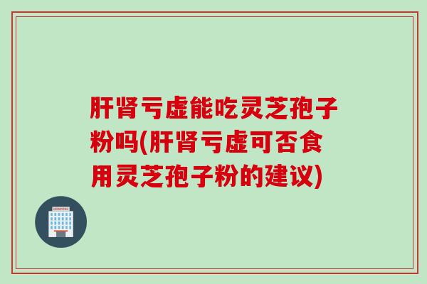 亏虚能吃灵芝孢子粉吗(亏虚可否食用灵芝孢子粉的建议)