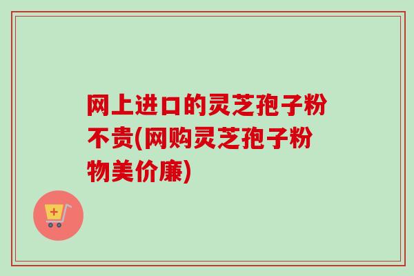 网上进口的灵芝孢子粉不贵(网购灵芝孢子粉物美价廉)