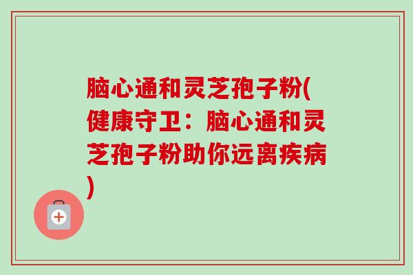 脑心通和灵芝孢子粉(健康守卫：脑心通和灵芝孢子粉助你远离疾病)