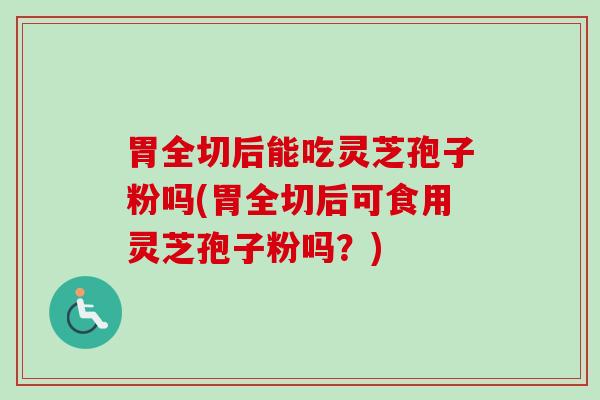 胃全切后能吃灵芝孢子粉吗(胃全切后可食用灵芝孢子粉吗？)