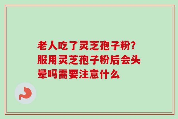 老人吃了灵芝孢子粉？服用灵芝孢子粉后会头晕吗需要注意什么
