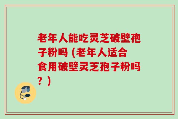老年人能吃灵芝破壁孢子粉吗 (老年人适合食用破壁灵芝孢子粉吗？)