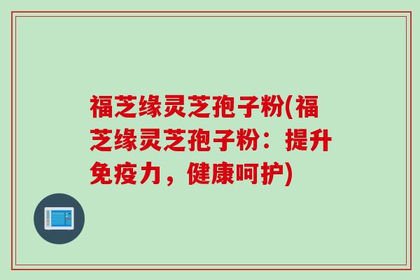 福芝缘灵芝孢子粉(福芝缘灵芝孢子粉：提升免疫力，健康呵护)