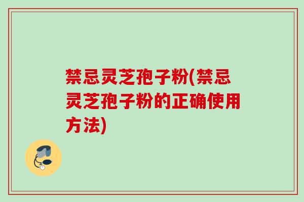 禁忌灵芝孢子粉(禁忌灵芝孢子粉的正确使用方法)