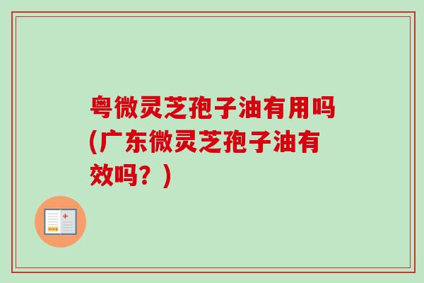 粤微灵芝孢子油有用吗(广东微灵芝孢子油有效吗?) 粤微灵芝孢子油有用吗(广东微灵芝孢子油有效吗?)
