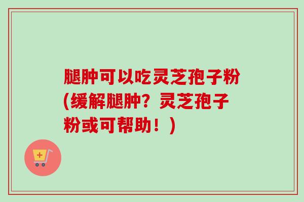 腿肿可以吃灵芝孢子粉(缓解腿肿？灵芝孢子粉或可帮助！)