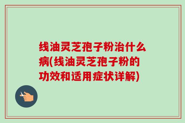 线油灵芝孢子粉什么(线油灵芝孢子粉的功效和适用症状详解) 线油灵芝孢子粉什么(线油灵芝孢子粉的功效和适用症状详解)