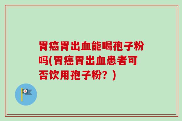 胃癌胃出血能喝孢子粉吗(胃癌胃出血患者可否饮用孢子粉？)