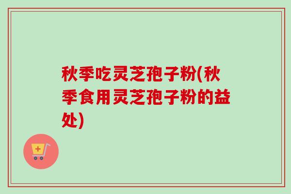 秋季吃灵芝孢子粉(秋季食用灵芝孢子粉的益处)