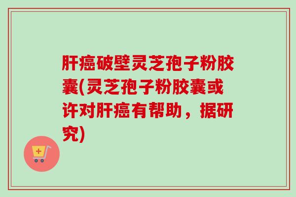 肝癌破壁灵芝孢子粉胶囊(灵芝孢子粉胶囊或许对肝癌有帮助，据研究)