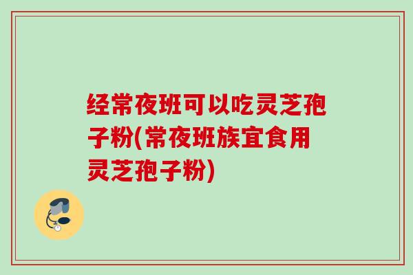 经常夜班可以吃灵芝孢子粉(常夜班族宜食用灵芝孢子粉)