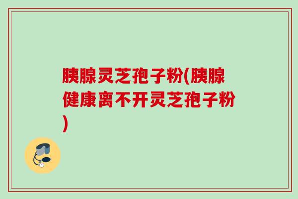 胰腺灵芝孢子粉(胰腺健康离不开灵芝孢子粉)