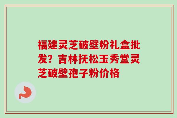 福建灵芝破壁粉礼盒批发？吉林抚松玉秀堂灵芝破壁孢子粉价格