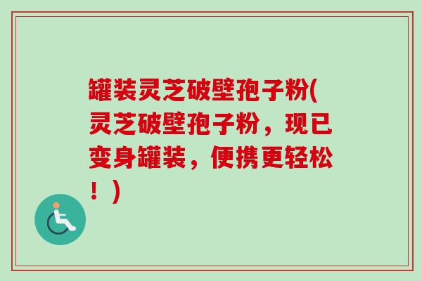 罐装灵芝破壁孢子粉(灵芝破壁孢子粉，现已变身罐装，便携更轻松！)