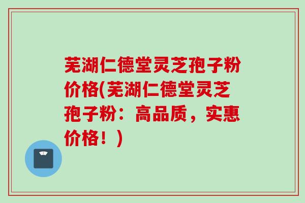 芜湖仁德堂灵芝孢子粉价格(芜湖仁德堂灵芝孢子粉：高品质，实惠价格！)