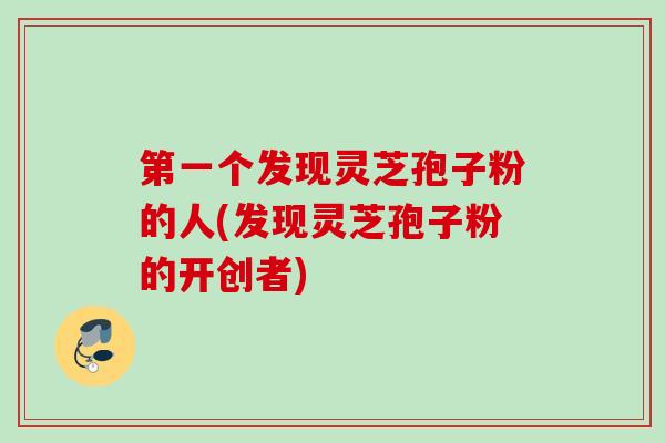 第一个发现灵芝孢子粉的人(发现灵芝孢子粉的开创者)