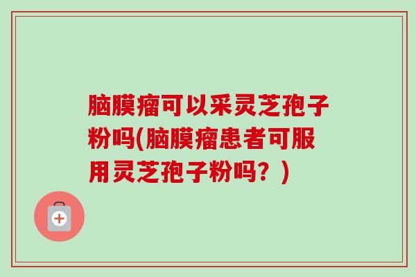 脑膜瘤可以采灵芝孢子粉吗(脑膜瘤患者可服用灵芝孢子粉吗？)
