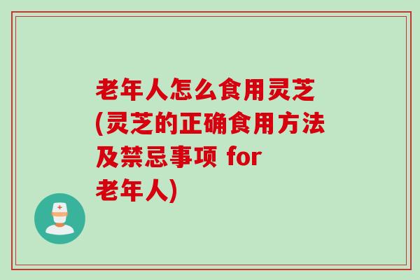 老年人怎么食用灵芝 (灵芝的正确食用方法及禁忌事项 for 老年人)