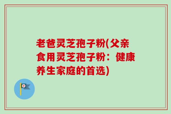 老爸灵芝孢子粉(父亲食用灵芝孢子粉：健康养生家庭的首选)