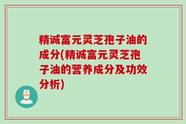 精诚富元灵芝孢子油的成分(精诚富元灵芝孢子油的营养成分及功效分析) 精诚富元灵芝孢子油的成分(精诚富元灵芝孢子油的营养成分及功效分析)