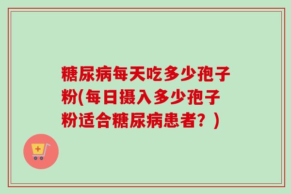 糖尿病每天吃多少孢子粉(每日摄入多少孢子粉适合糖尿病患者？)