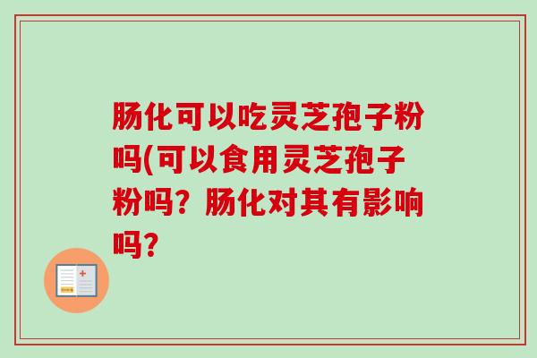 肠化可以吃灵芝孢子粉吗(可以食用灵芝孢子粉吗？肠化对其有影响吗？
