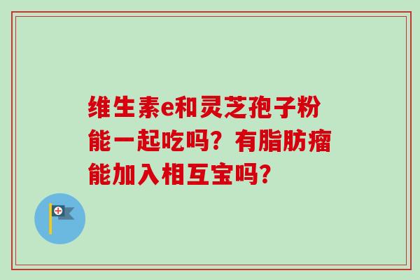 维生素e和灵芝孢子粉能一起吃吗？有脂肪瘤能加入相互宝吗？