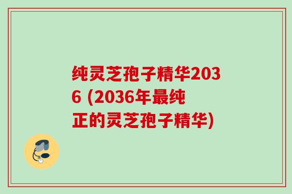 纯灵芝孢子精华2036 (2036年最纯正的灵芝孢子精华)