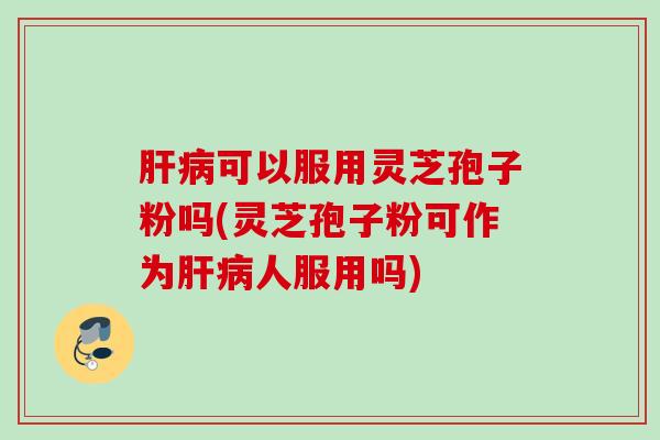 肝病可以服用灵芝孢子粉吗(灵芝孢子粉可作为肝病人服用吗)