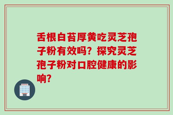 舌根白苔厚黄吃灵芝孢子粉有效吗？探究灵芝孢子粉对口腔健康的影响？