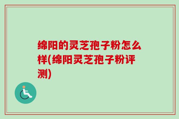 绵阳的灵芝孢子粉怎么样(绵阳灵芝孢子粉评测)