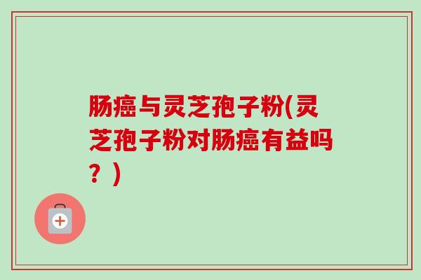 肠癌与灵芝孢子粉(灵芝孢子粉对肠癌有益吗？)