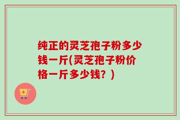 纯正的灵芝孢子粉多少钱一斤(灵芝孢子粉价格一斤多少钱？)