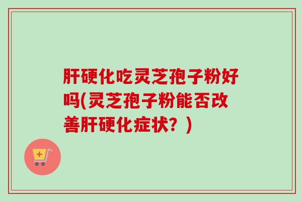 肝硬化吃灵芝孢子粉好吗(灵芝孢子粉能否改善肝硬化症状？)