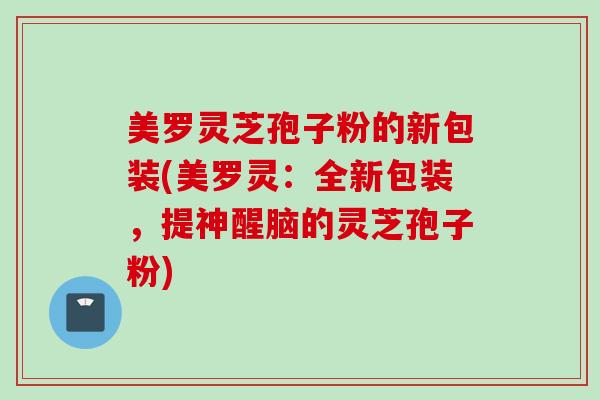 美罗灵芝孢子粉的新包装(美罗灵：全新包装，提神醒脑的灵芝孢子粉)