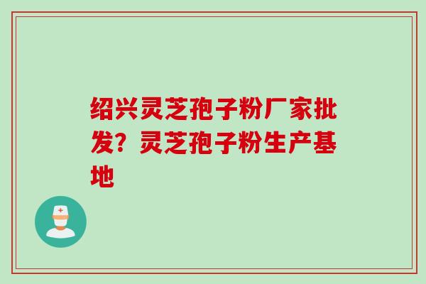 绍兴灵芝孢子粉厂家批发?灵芝孢子粉生产基地 绍兴灵芝孢子粉厂家批发?灵芝孢子粉生产基地