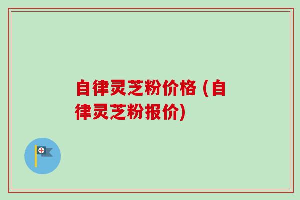 自律灵芝粉价格 (自律灵芝粉报价) 自律灵芝粉价格 (自律灵芝粉报价)