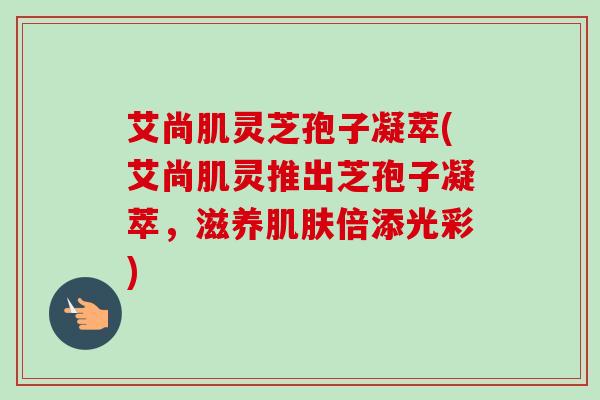 艾尚肌灵芝孢子凝萃(艾尚肌灵推出芝孢子凝萃，滋养肌肤倍添光彩)