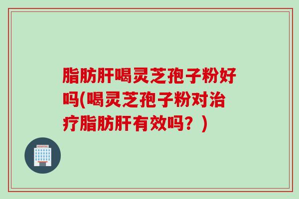 脂肪肝喝灵芝孢子粉好吗(喝灵芝孢子粉对治疗脂肪肝有效吗？)