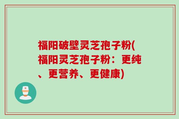 福阳破壁灵芝孢子粉(福阳灵芝孢子粉：更纯、更营养、更健康)
