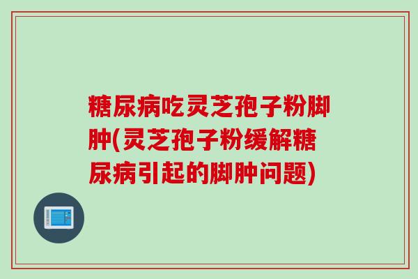 糖尿病吃灵芝孢子粉脚肿(灵芝孢子粉缓解糖尿病引起的脚肿问题)