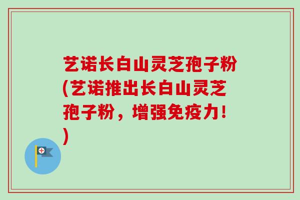 艺诺长白山灵芝孢子粉(艺诺推出长白山灵芝孢子粉，增强免疫力！)