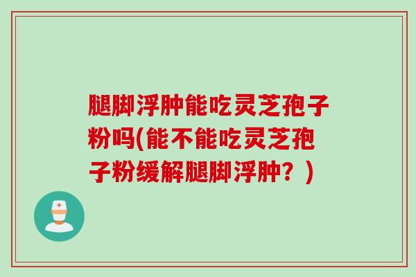 腿脚浮肿能吃灵芝孢子粉吗(能不能吃灵芝孢子粉缓解腿脚浮肿？)